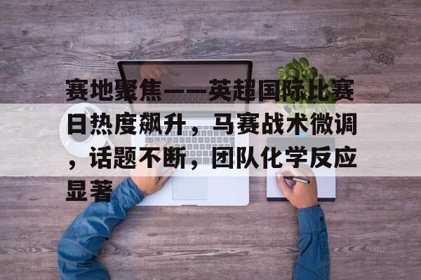 Kaiyun Sports-赛地聚焦——英超国际比赛日热度飙升，马赛战术微调，话题不断，团队化学反应显著的简单介绍